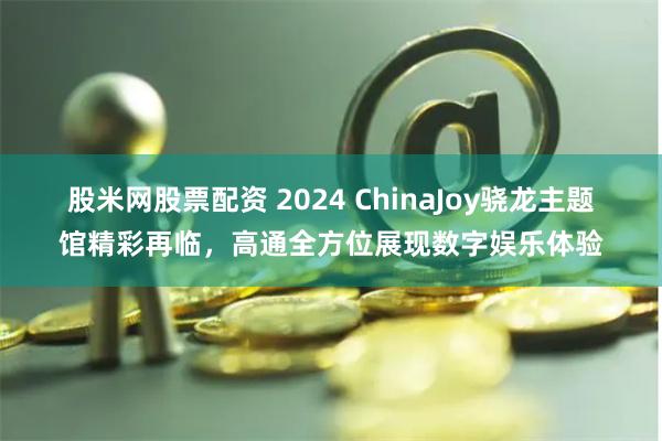 股米网股票配资 2024 ChinaJoy骁龙主题馆精彩再临，高通全方位展现数字娱乐体验