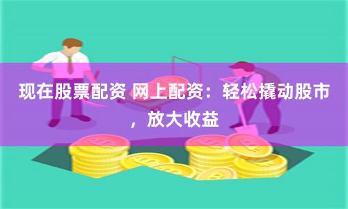 现在股票配资 网上配资：轻松撬动股市，放大收益