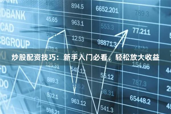 炒股配资技巧：新手入门必看，轻松放大收益