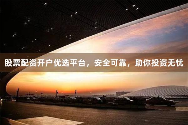 股票配资开户优选平台，安全可靠，助你投资无忧