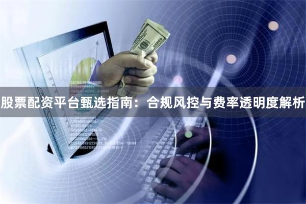 股票配资平台甄选指南：合规风控与费率透明度解析