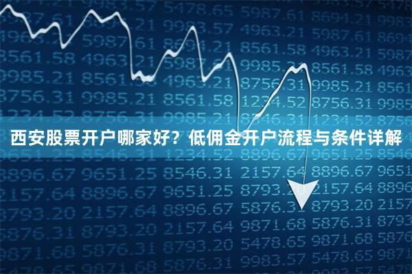 西安股票开户哪家好？低佣金开户流程与条件详解
