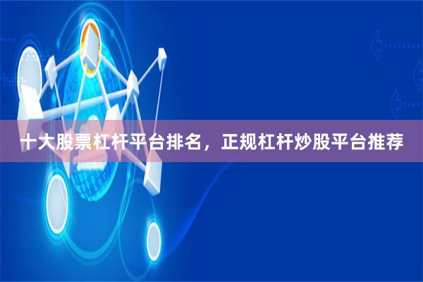 十大股票杠杆平台排名，正规杠杆炒股平台推荐