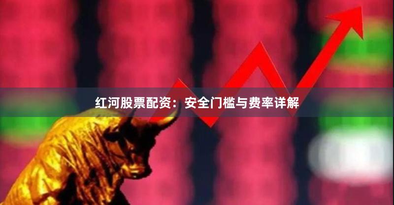 红河股票配资：安全门槛与费率详解